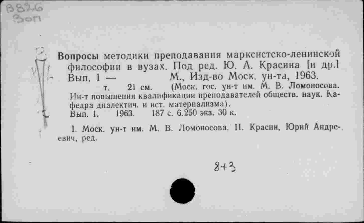 ﻿
■'i
Вопросы методики преподавания марксистско-ленинской философии в вузах. Под ред. Ю. А. Красина [и др.] Вып. 1 —	М., Изд-во Моск, ун-та, 1963.
т. 21 см. (Моск. гос. ун-т им. М. В. Ломоносова. Ин-т повышения квалификации преподавателей обществ, наук. Кафедра диалектич. и ист. материализма).
Вып. 1.	1963.	187 с. 6.250 экз. 30 к.
I. Моск, ун-т им. М. В. Ломоносова. II. Красин, Юрий Андре-, евич, ред.
ЗЧ 5